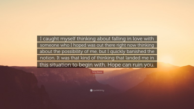 Perry Moore Quote: “I caught myself thinking about falling in love with someone who I hoped was out there right now thinking about the possibility of me, but I quickly banished the notion. It was that kind of thinking that landed me in this situation to begin with. Hope can ruin you.”