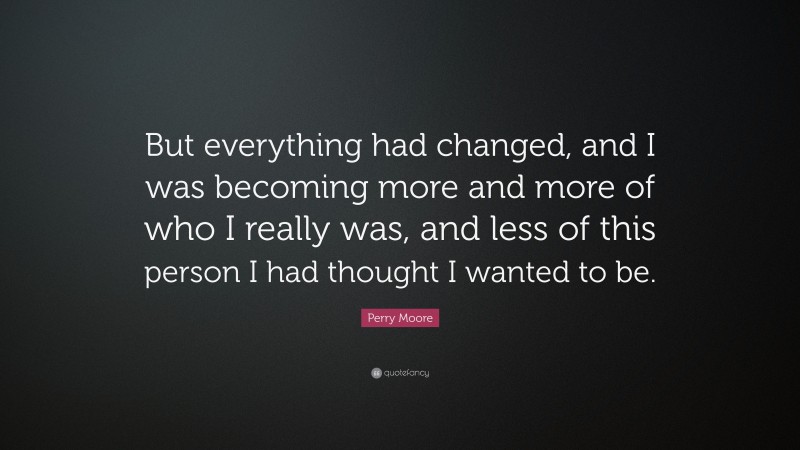 Perry Moore Quote: “But everything had changed, and I was becoming more and more of who I really was, and less of this person I had thought I wanted to be.”