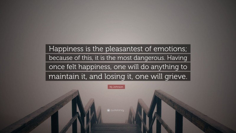 Kij Johnson Quote: “Happiness is the pleasantest of emotions; because of this, it is the most dangerous. Having once felt happiness, one will do anything to maintain it, and losing it, one will grieve.”
