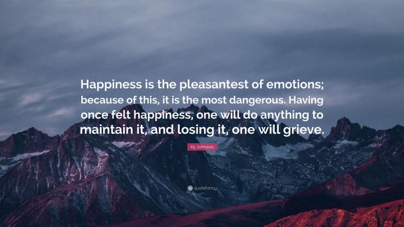 Kij Johnson Quote: “Happiness is the pleasantest of emotions; because of this, it is the most dangerous. Having once felt happiness, one will do anything to maintain it, and losing it, one will grieve.”