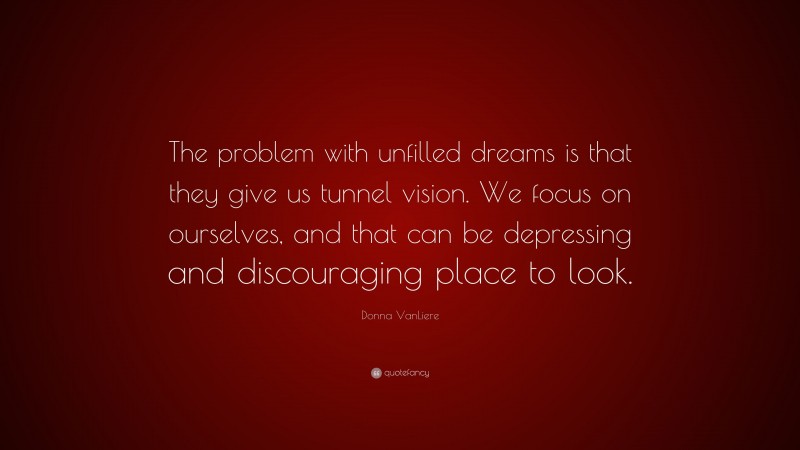 Donna VanLiere Quote: “The problem with unfilled dreams is that they give us tunnel vision. We focus on ourselves, and that can be depressing and discouraging place to look.”