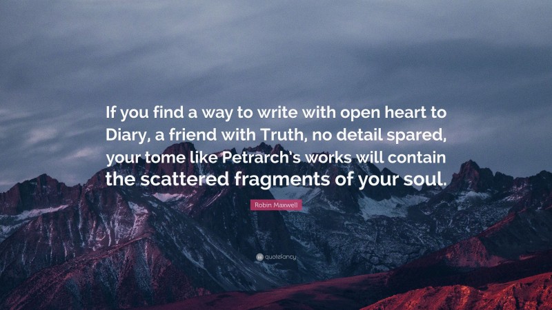 Robin Maxwell Quote: “If you find a way to write with open heart to Diary, a friend with Truth, no detail spared, your tome like Petrarch’s works will contain the scattered fragments of your soul.”