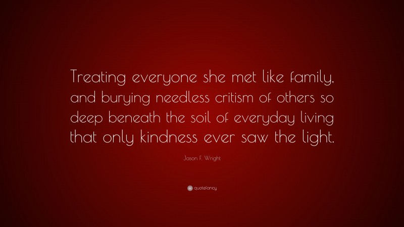 Jason F. Wright Quote: “Treating everyone she met like family, and burying needless critism of others so deep beneath the soil of everyday living that only kindness ever saw the light.”