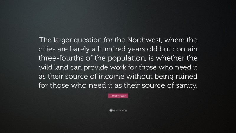 Timothy Egan Quote: “The larger question for the Northwest, where the cities are barely a hundred years old but contain three-fourths of the population, is whether the wild land can provide work for those who need it as their source of income without being ruined for those who need it as their source of sanity.”
