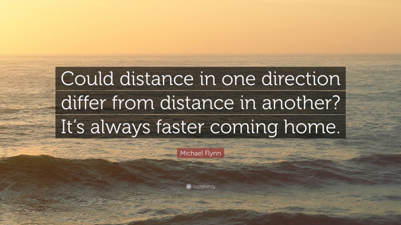 Michael Flynn Quote: “Could distance in one direction differ from distance in another? It’s always faster coming home.”
