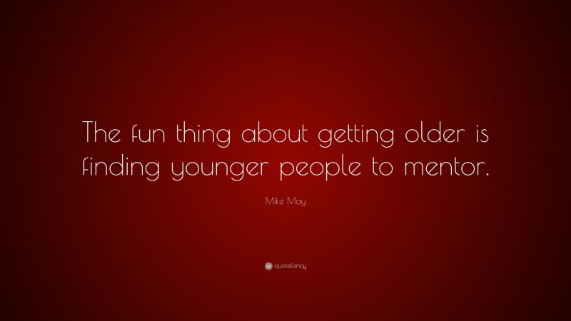 Mike May Quote: “The fun thing about getting older is finding younger people to mentor.”