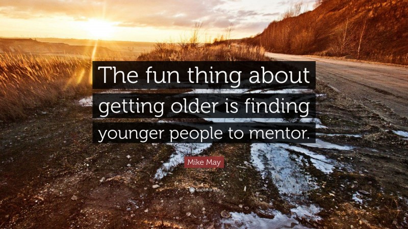 Mike May Quote: “The fun thing about getting older is finding younger people to mentor.”