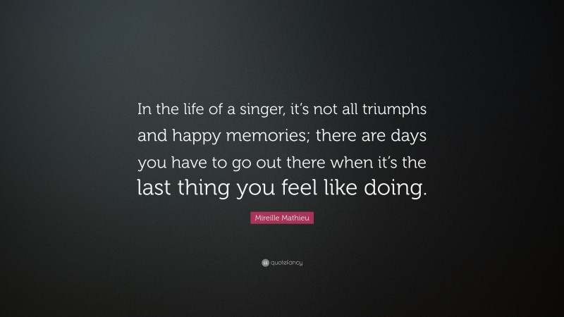 Mireille Mathieu Quote: “In the life of a singer, it’s not all triumphs and happy memories; there are days you have to go out there when it’s the last thing you feel like doing.”