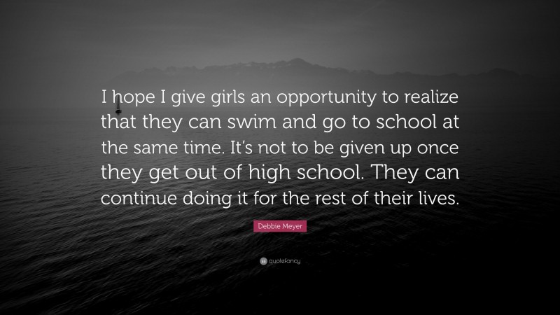Debbie Meyer Quote: “I hope I give girls an opportunity to realize that they can swim and go to school at the same time. It’s not to be given up once they get out of high school. They can continue doing it for the rest of their lives.”
