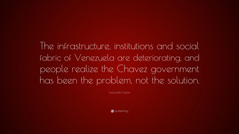Leopoldo Lopez Quote: “The infrastructure, institutions and social fabric of Venezuela are deteriorating, and people realize the Chavez government has been the problem, not the solution.”