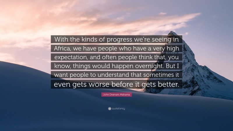 John Dramani Mahama Quote: “With the kinds of progress we’re seeing in Africa, we have people who have a very high expectation, and often people think that, you know, things would happen overnight. But I want people to understand that sometimes it even gets worse before it gets better.”
