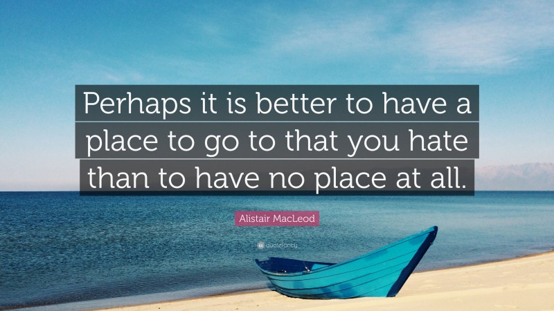 Alistair MacLeod Quote: “Perhaps it is better to have a place to go to that you hate than to have no place at all.”