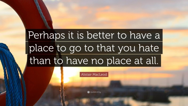 Alistair MacLeod Quote: “Perhaps it is better to have a place to go to that you hate than to have no place at all.”