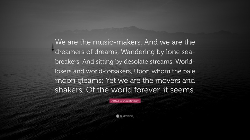 Arthur O'Shaughnessy Quote: “We are the music-makers, And we are the dreamers of dreams, Wandering by lone sea-breakers, And sitting by desolate streams. World-losers and world-forsakers, Upon whom the pale moon gleams; Yet we are the movers and shakers, Of the world forever, it seems.”
