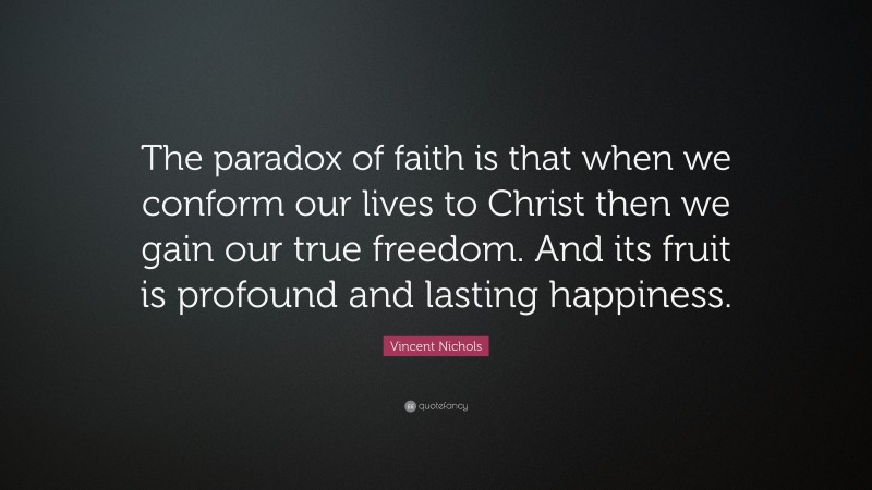 Vincent Nichols Quote: “The paradox of faith is that when we conform our lives to Christ then we gain our true freedom. And its fruit is profound and lasting happiness.”
