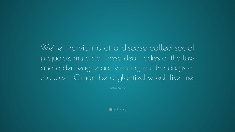 Dudley Nichols Quote: “We’re the victims of a disease called social prejudice, my child. These dear ladies of the law and order league are scouring out the dregs of the town. C’mon be a glorified wreck like me.”