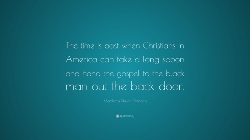 Mordecai Wyatt Johnson Quote: “The time is past when Christians in America can take a long spoon and hand the gospel to the black man out the back door.”