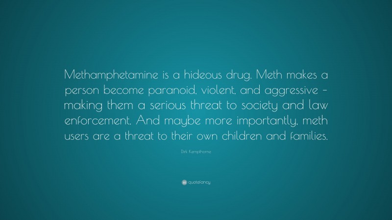 Dirk Kempthorne Quote: “Methamphetamine is a hideous drug. Meth makes a person become paranoid, violent, and aggressive – making them a serious threat to society and law enforcement. And maybe more importantly, meth users are a threat to their own children and families.”