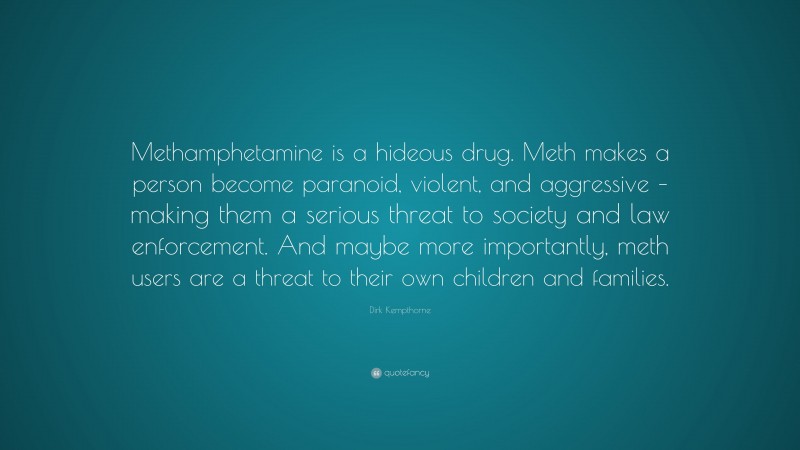 Dirk Kempthorne Quote: “Methamphetamine is a hideous drug. Meth makes a person become paranoid, violent, and aggressive – making them a serious threat to society and law enforcement. And maybe more importantly, meth users are a threat to their own children and families.”