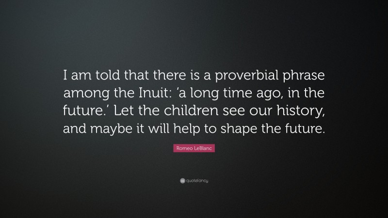 Romeo LeBlanc Quote: “I am told that there is a proverbial phrase among the Inuit: ‘a long time ago, in the future.’ Let the children see our history, and maybe it will help to shape the future.”