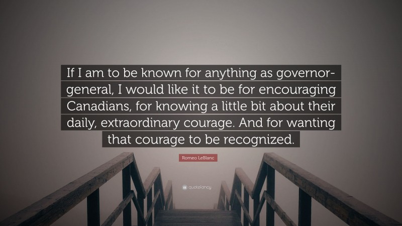 Romeo LeBlanc Quote: “If I am to be known for anything as governor-general, I would like it to be for encouraging Canadians, for knowing a little bit about their daily, extraordinary courage. And for wanting that courage to be recognized.”