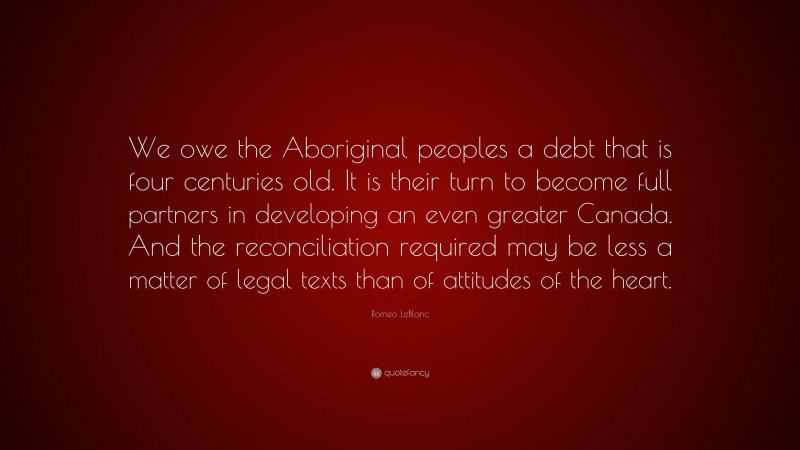 Romeo LeBlanc Quote: “We owe the Aboriginal peoples a debt that is four centuries old. It is their turn to become full partners in developing an even greater Canada. And the reconciliation required may be less a matter of legal texts than of attitudes of the heart.”