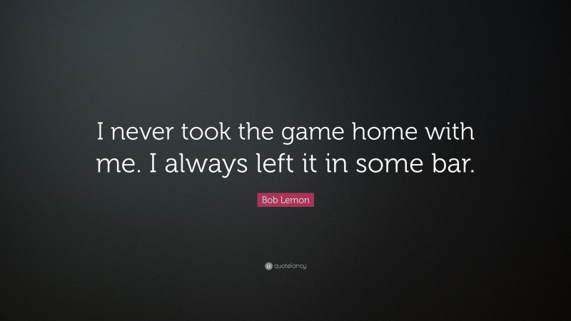 Bob Lemon Quote: “I never took the game home with me. I always left it in some bar.”