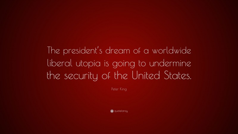 Peter King Quote: “The president’s dream of a worldwide liberal utopia is going to undermine the security of the United States.”
