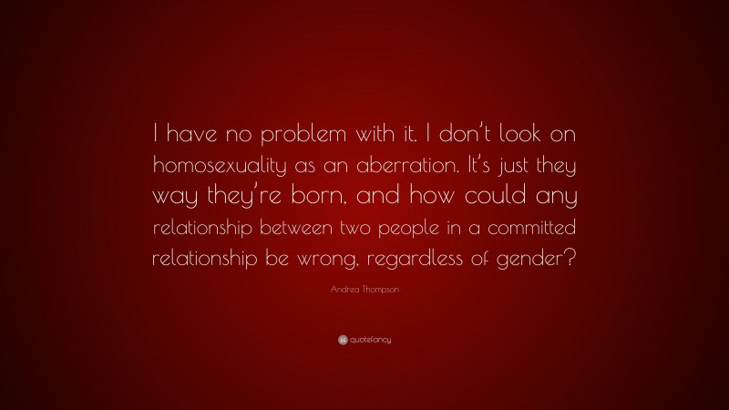 Andrea Thompson Quote: “I have no problem with it. I don’t look on homosexuality as an aberration. It’s just they way they’re born, and how could any relationship between two people in a committed relationship be wrong, regardless of gender?”