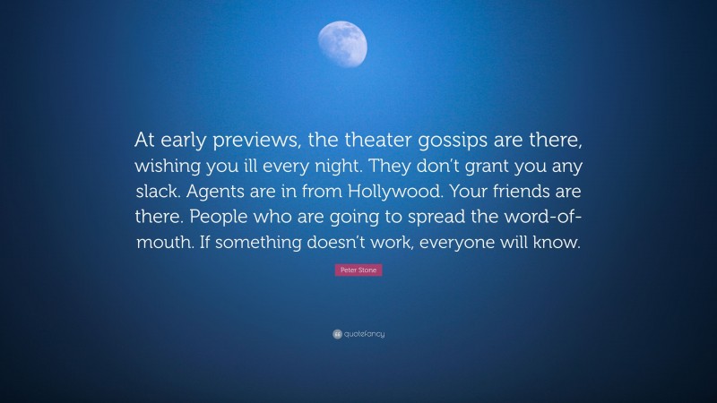 Peter Stone Quote: “At early previews, the theater gossips are there, wishing you ill every night. They don’t grant you any slack. Agents are in from Hollywood. Your friends are there. People who are going to spread the word-of-mouth. If something doesn’t work, everyone will know.”