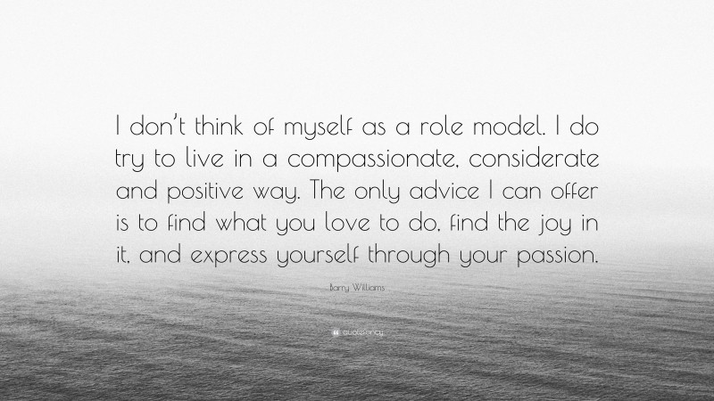 Barry Williams Quote: “I don’t think of myself as a role model. I do try to live in a compassionate, considerate and positive way. The only advice I can offer is to find what you love to do, find the joy in it, and express yourself through your passion.”