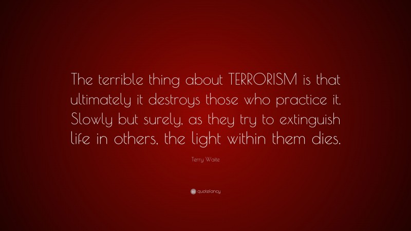 Terry Waite Quote: “The terrible thing about TERRORISM is that ultimately it destroys those who practice it. Slowly but surely, as they try to extinguish life in others, the light within them dies.”