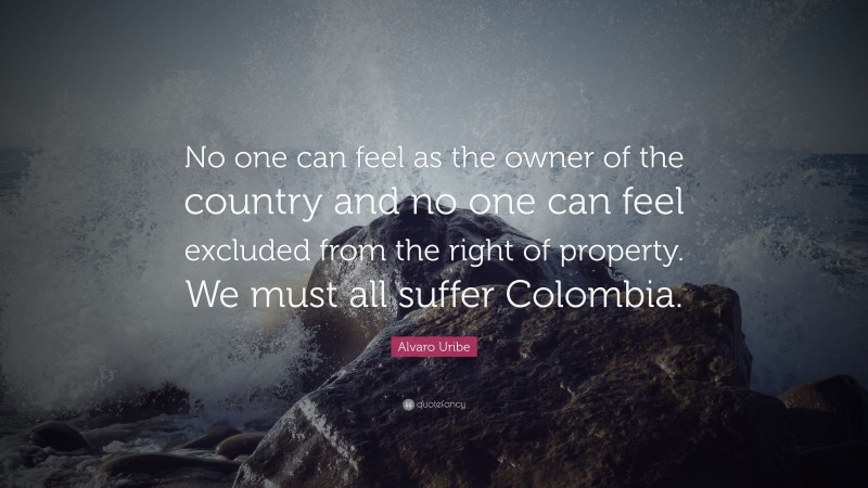 Alvaro Uribe Quote: “No one can feel as the owner of the country and no one can feel excluded from the right of property. We must all suffer Colombia.”