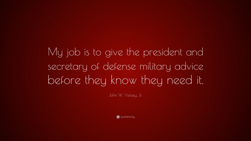 John W. Vessey, Jr. Quote: “My job is to give the president and secretary of defense military advice before they know they need it.”