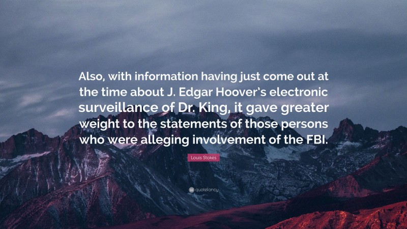 Louis Stokes Quote: “Also, with information having just come out at the time about J. Edgar Hoover’s electronic surveillance of Dr. King, it gave greater weight to the statements of those persons who were alleging involvement of the FBI.”