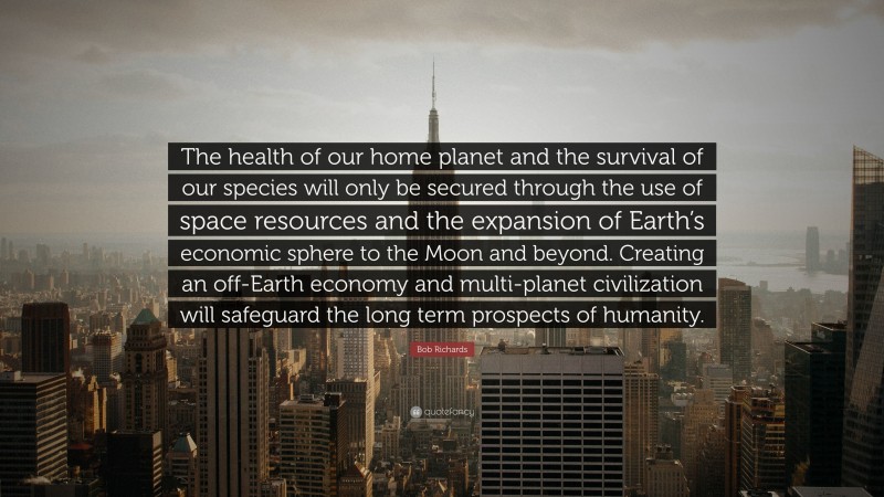 Bob Richards Quote: “The health of our home planet and the survival of our species will only be secured through the use of space resources and the expansion of Earth’s economic sphere to the Moon and beyond. Creating an off-Earth economy and multi-planet civilization will safeguard the long term prospects of humanity.”