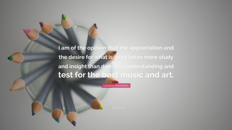 Laurance Rockefeller Quote: “I am of the opinion that the appreciation and the desire for what is good takes more study and insight than does the understanding and test for the best music and art.”