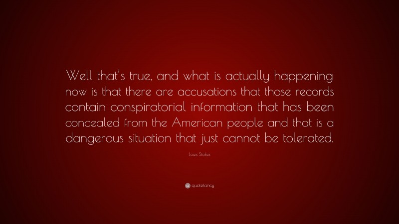 Louis Stokes Quote: “Well that’s true, and what is actually happening now is that there are accusations that those records contain conspiratorial information that has been concealed from the American people and that is a dangerous situation that just cannot be tolerated.”