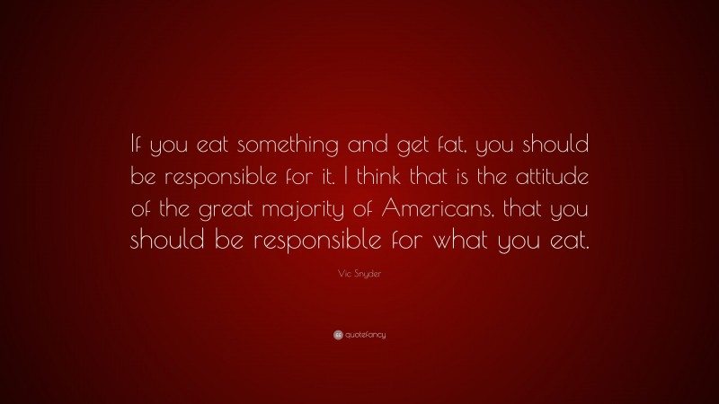 Vic Snyder Quote: “If you eat something and get fat, you should be responsible for it. I think that is the attitude of the great majority of Americans, that you should be responsible for what you eat.”