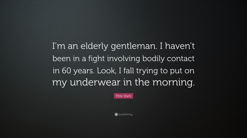 Pete Stark Quote: “I’m an elderly gentleman. I haven’t been in a fight involving bodily contact in 60 years. Look, I fall trying to put on my underwear in the morning.”