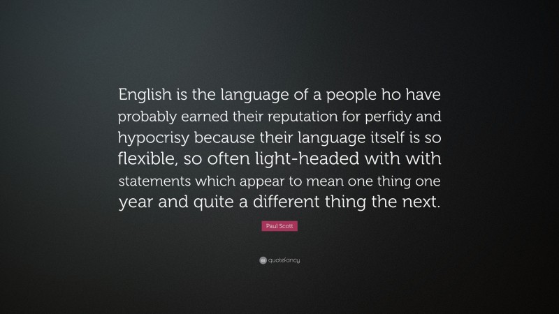 Paul Scott Quote: “English is the language of a people ho have probably earned their reputation for perfidy and hypocrisy because their language itself is so flexible, so often light-headed with with statements which appear to mean one thing one year and quite a different thing the next.”