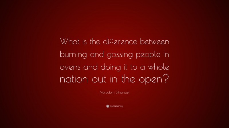 Norodom Sihanouk Quote: “What is the difference between burning and gassing people in ovens and doing it to a whole nation out in the open?”