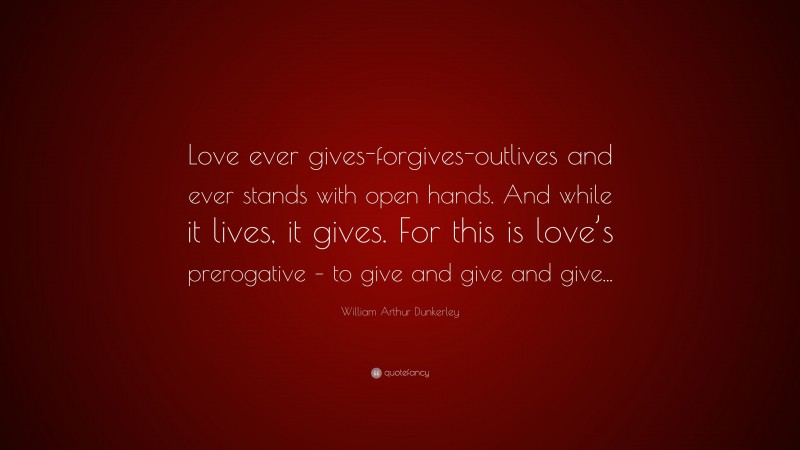 William Arthur Dunkerley Quote: “Love ever gives-forgives-outlives and ever stands with open hands. And while it lives, it gives. For this is love’s prerogative – to give and give and give...”