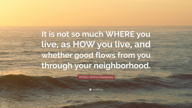 William Arthur Dunkerley Quote: “It is not so much WHERE you live, as HOW you live, and whether good flows from you through your neighborhood.”