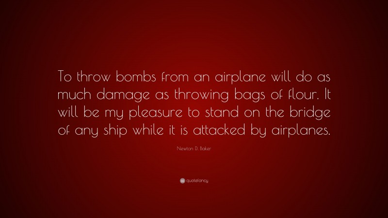 Newton D. Baker Quote: “To throw bombs from an airplane will do as much damage as throwing bags of flour. It will be my pleasure to stand on the bridge of any ship while it is attacked by airplanes.”