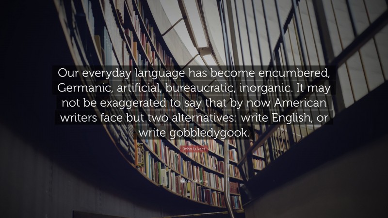 John Lukacs Quote: “Our everyday language has become encumbered, Germanic, artificial, bureaucratic, inorganic. It may not be exaggerated to say that by now American writers face but two alternatives: write English, or write gobbledygook.”