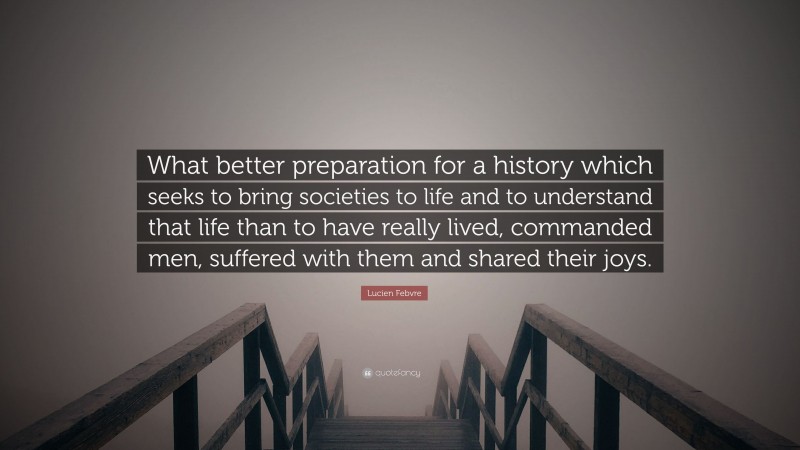 Lucien Febvre Quote: “What better preparation for a history which seeks to bring societies to life and to understand that life than to have really lived, commanded men, suffered with them and shared their joys.”