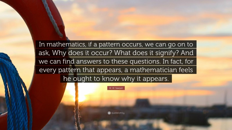 W. W. Sawyer Quote: “In mathematics, if a pattern occurs, we can go on to ask, Why does it occur? What does it signify? And we can find answers to these questions. In fact, for every pattern that appears, a mathematician feels he ought to know why it appears.”