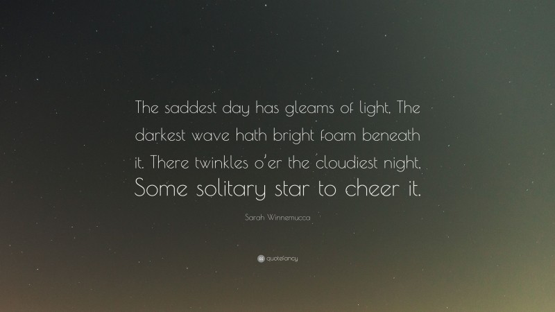 Sarah Winnemucca Quote: “The saddest day has gleams of light, The darkest wave hath bright foam beneath it. There twinkles o’er the cloudiest night, Some solitary star to cheer it.”
