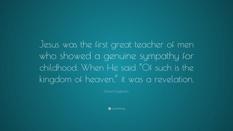 Edward Eggleston Quote: “Jesus was the first great teacher of men who showed a genuine sympathy for childhood. When He said “Of such is the kingdom of heaven,” it was a revelation.”